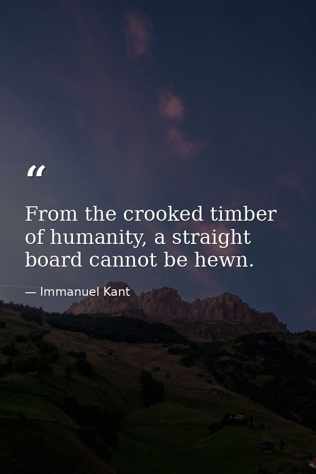 From the crooked timber of humanity, a straight board cannot be hewn. — Immanuel Kant