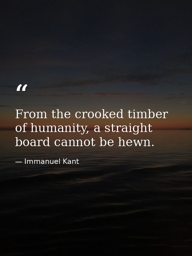From the crooked timber of humanity, a straight board cannot be hewn. — Immanuel Kant