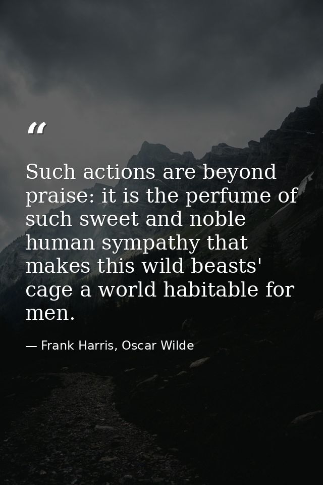 Such actions are beyond praise: it is the perfume of such sweet and noble human sympathy that makes this wild beasts' ca — Frank Harris, Oscar Wilde