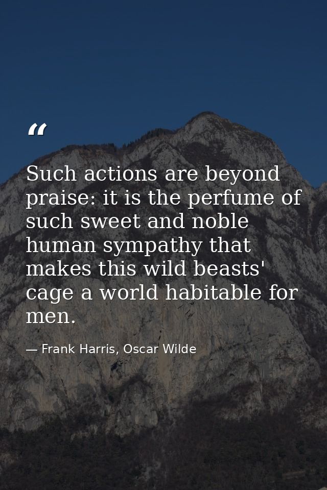 Such actions are beyond praise: it is the perfume of such sweet and noble human sympathy that makes this wild beasts' ca — Frank Harris, Oscar Wilde