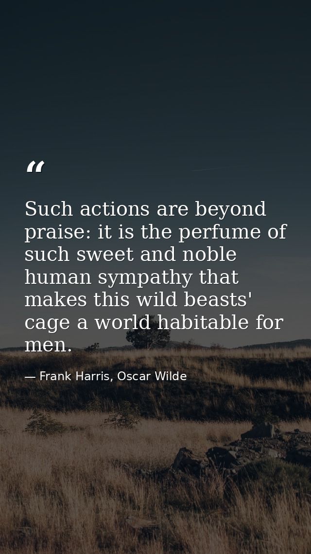 Such actions are beyond praise: it is the perfume of such sweet and noble human sympathy that makes this wild beasts' ca — Frank Harris, Oscar Wilde