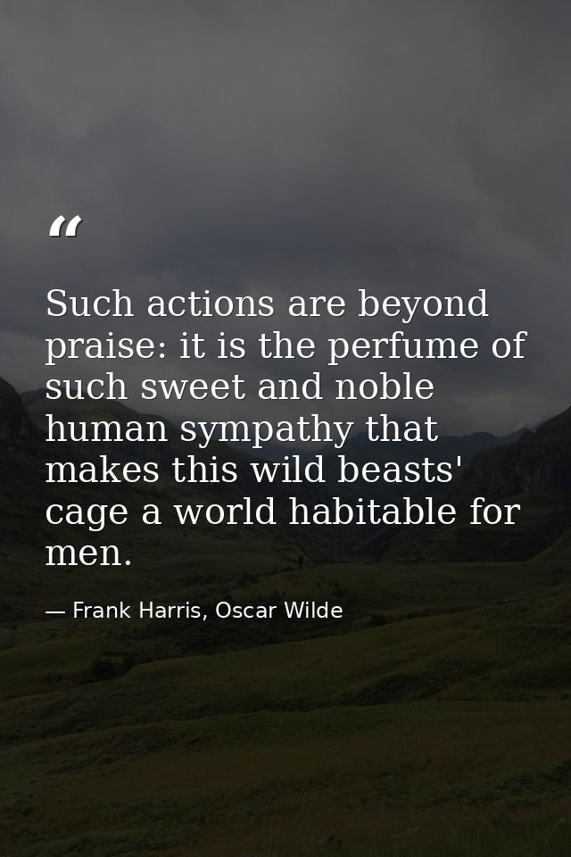 Such actions are beyond praise: it is the perfume of such sweet and noble human sympathy that makes this wild beasts' ca — Frank Harris, Oscar Wilde