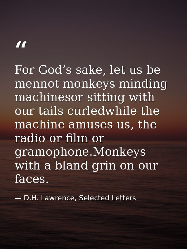 For God’s sake, let us be mennot monkeys minding machinesor sitting with our tails curledwhile the machine amuses us, th — D.H. Lawrence, Selected Letters