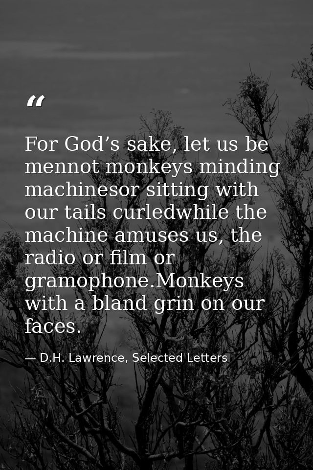 For God’s sake, let us be mennot monkeys minding machinesor sitting with our tails curledwhile the machine amuses us, th — D.H. Lawrence, Selected Letters