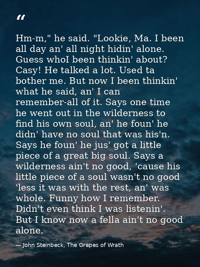 Hm-m," he said. "Lookie, Ma. I been all day an' all night hidin' alone. Guess whoI been thinkin' about? Casy! He talked  — John Steinbeck, The Grapes of Wrath