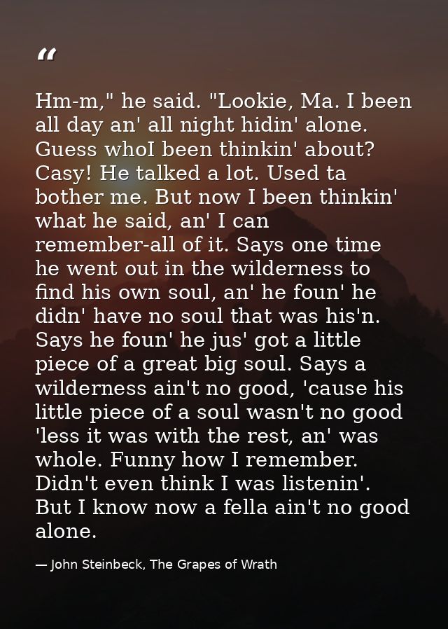 Hm-m," he said. "Lookie, Ma. I been all day an' all night hidin' alone. Guess whoI been thinkin' about? Casy! He talked  — John Steinbeck, The Grapes of Wrath