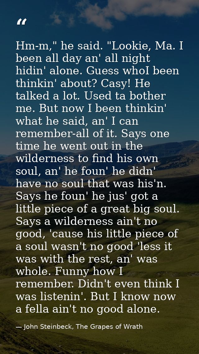 Hm-m," he said. "Lookie, Ma. I been all day an' all night hidin' alone. Guess whoI been thinkin' about? Casy! He talked  — John Steinbeck, The Grapes of Wrath