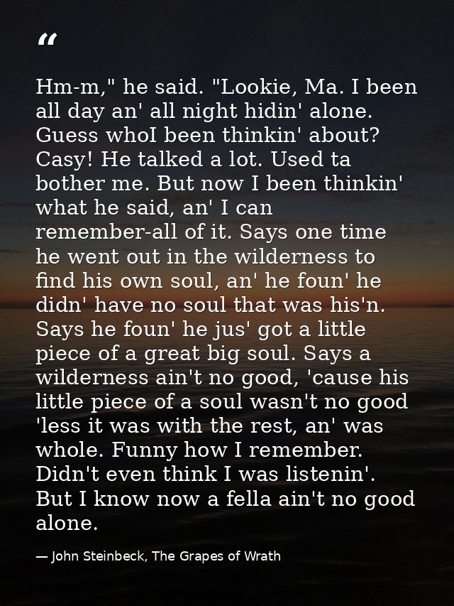 Hm-m," he said. "Lookie, Ma. I been all day an' all night hidin' alone. Guess whoI been thinkin' about? Casy! He talked  — John Steinbeck, The Grapes of Wrath