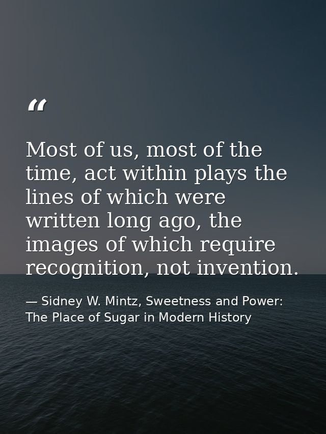 Most of us, most of the time, act within plays the lines of which were written long ago, the images of which require rec — Sidney W. Mintz, Sweetness and Power: The Place of Sugar in Modern History