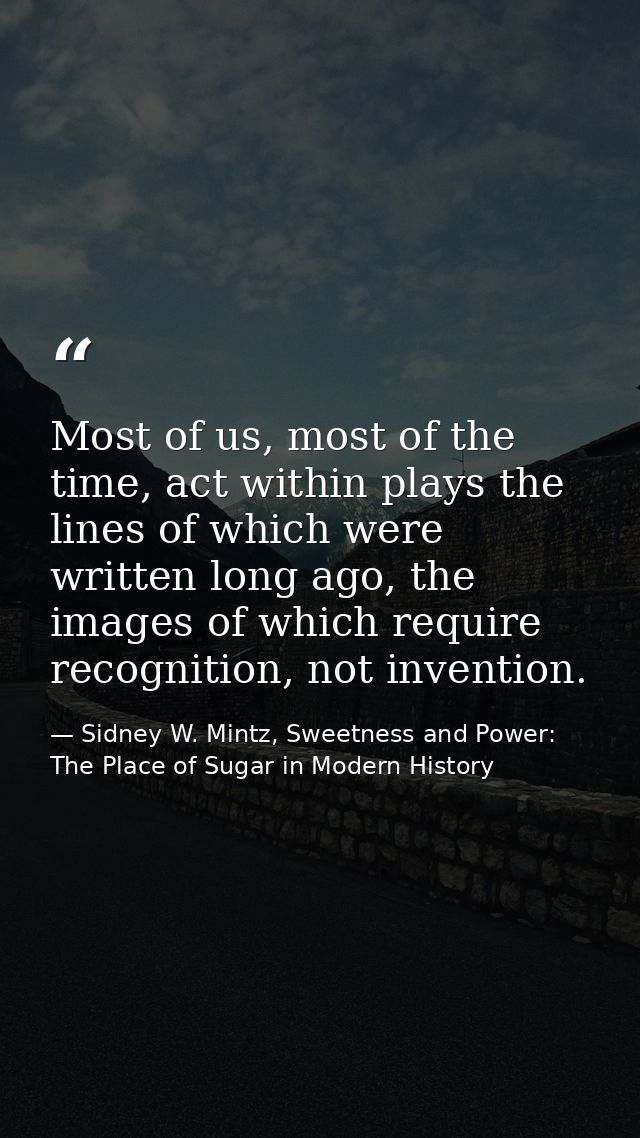 Most of us, most of the time, act within plays the lines of which were written long ago, the images of which require rec — Sidney W. Mintz, Sweetness and Power: The Place of Sugar in Modern History