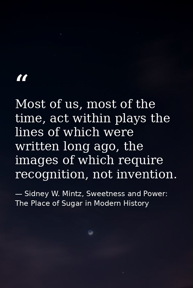 Most of us, most of the time, act within plays the lines of which were written long ago, the images of which require rec — Sidney W. Mintz, Sweetness and Power: The Place of Sugar in Modern History