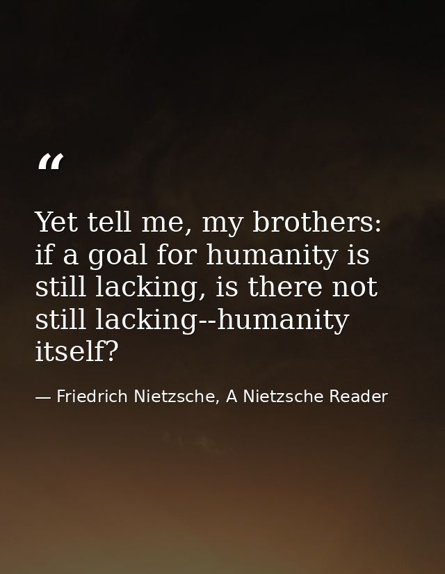 Yet tell me, my brothers: if a goal for humanity is still lacking, is there not still lacking--humanity itself? — Friedrich Nietzsche, A Nietzsche Reader