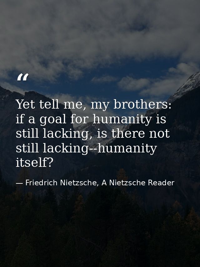 Yet tell me, my brothers: if a goal for humanity is still lacking, is there not still lacking--humanity itself? — Friedrich Nietzsche, A Nietzsche Reader