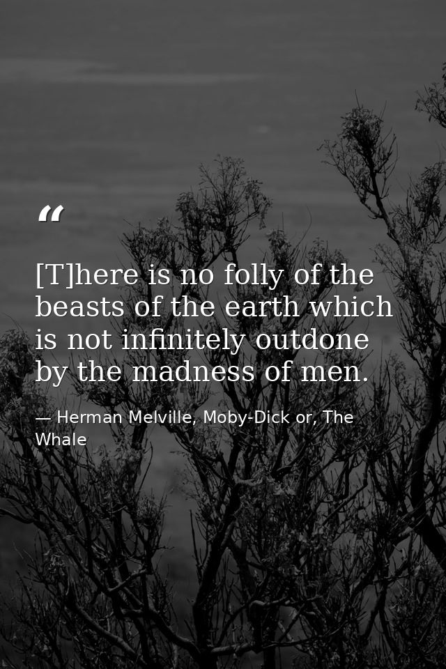 [T]here is no folly of the beasts of the earth which is not infinitely outdone by the madness of men. — Herman Melville, Moby-Dick or, The Whale