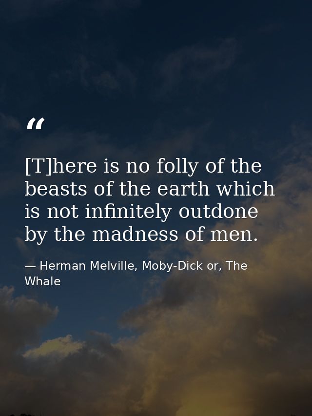 [T]here is no folly of the beasts of the earth which is not infinitely outdone by the madness of men. — Herman Melville, Moby-Dick or, The Whale