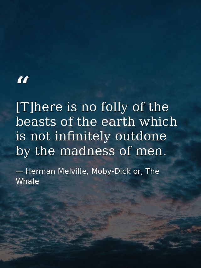 [T]here is no folly of the beasts of the earth which is not infinitely outdone by the madness of men. — Herman Melville, Moby-Dick or, The Whale