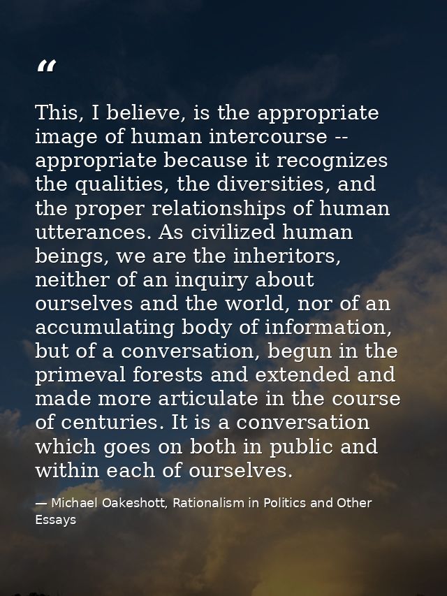 This, I believe, is the appropriate image of human intercourse -- appropriate because it recognizes the qualities, the d — Michael Oakeshott, Rationalism in Politics and Other Essays