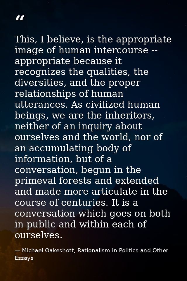 This, I believe, is the appropriate image of human intercourse -- appropriate because it recognizes the qualities, the d — Michael Oakeshott, Rationalism in Politics and Other Essays