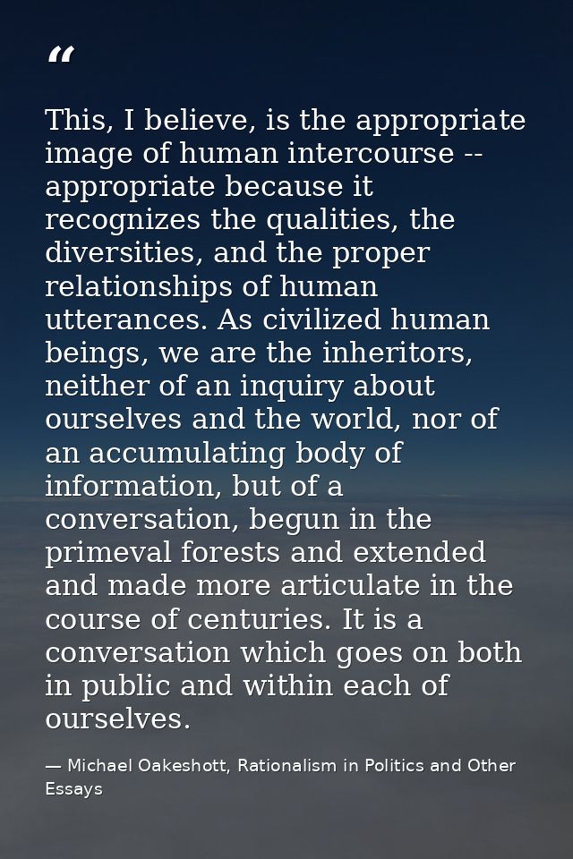 This, I believe, is the appropriate image of human intercourse -- appropriate because it recognizes the qualities, the d — Michael Oakeshott, Rationalism in Politics and Other Essays
