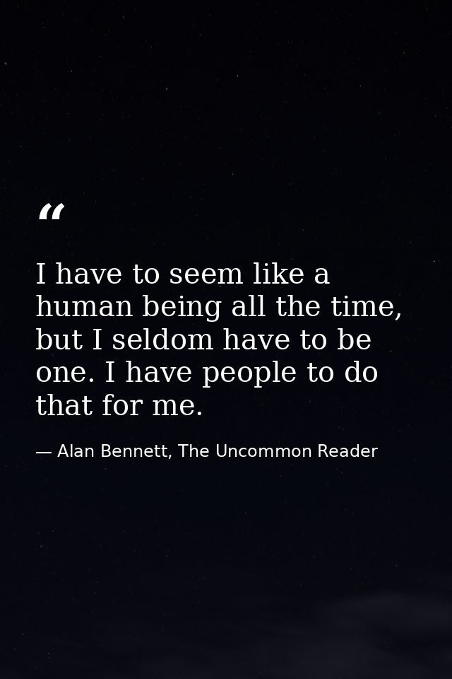 I have to seem like a human being all the time, but I seldom have to be one. I have people to do that for me. — Alan Bennett, The Uncommon Reader
