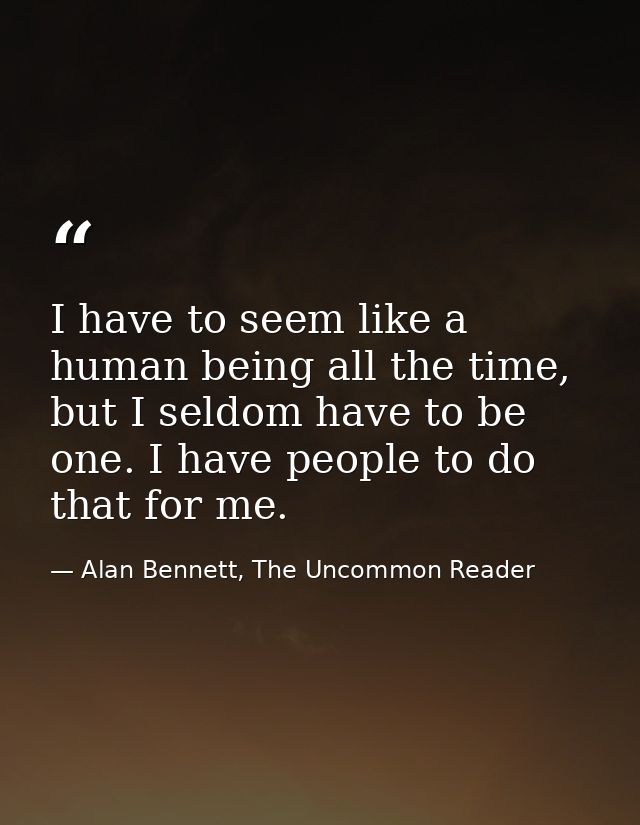 I have to seem like a human being all the time, but I seldom have to be one. I have people to do that for me. — Alan Bennett, The Uncommon Reader