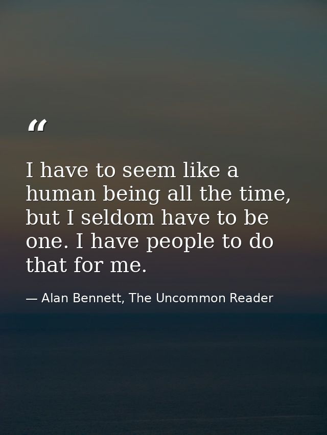 I have to seem like a human being all the time, but I seldom have to be one. I have people to do that for me. — Alan Bennett, The Uncommon Reader