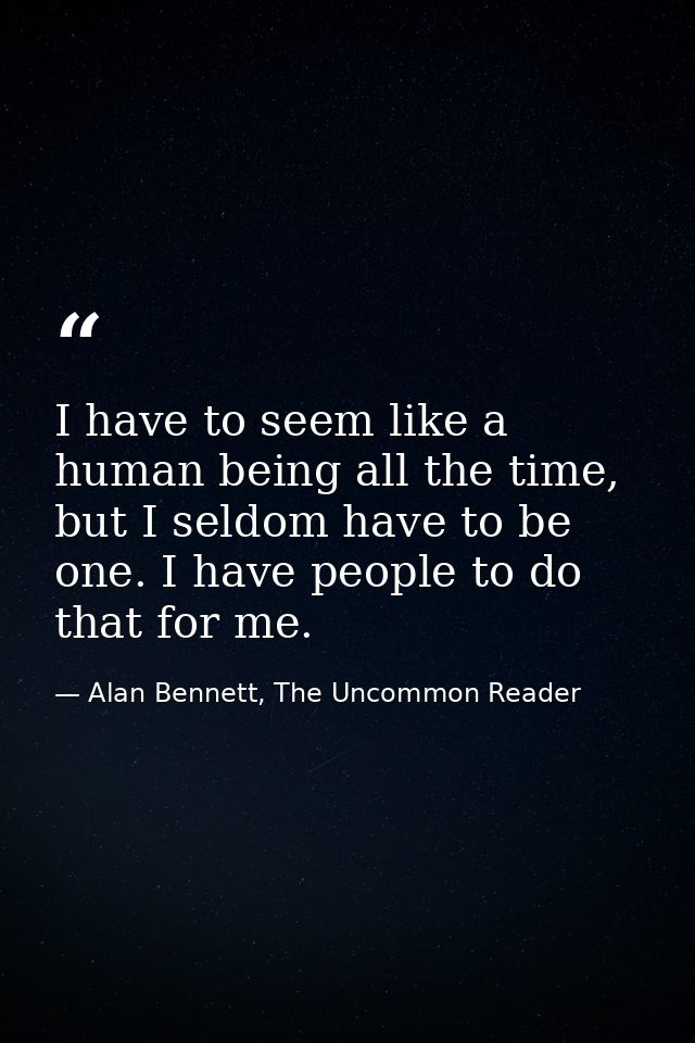 I have to seem like a human being all the time, but I seldom have to be one. I have people to do that for me. — Alan Bennett, The Uncommon Reader