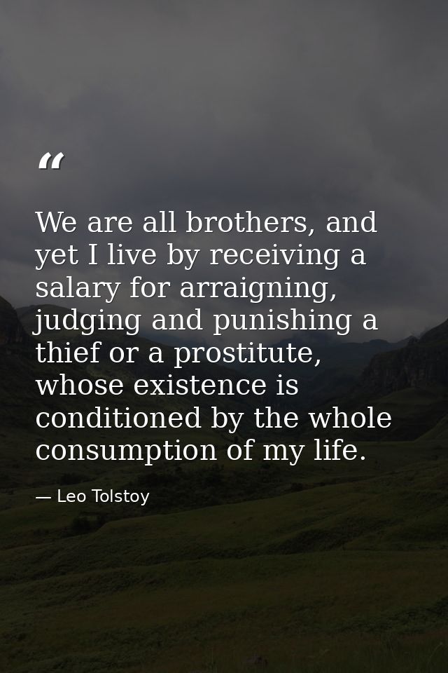 We are all brothers, and yet I live by receiving a salary for arraigning, judging and punishing a thief or a prostitute, — Leo Tolstoy