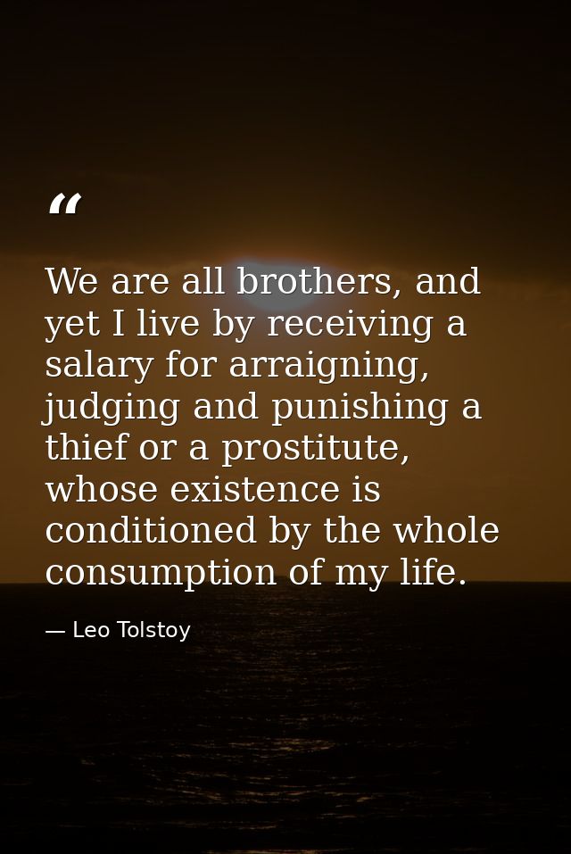 We are all brothers, and yet I live by receiving a salary for arraigning, judging and punishing a thief or a prostitute, — Leo Tolstoy