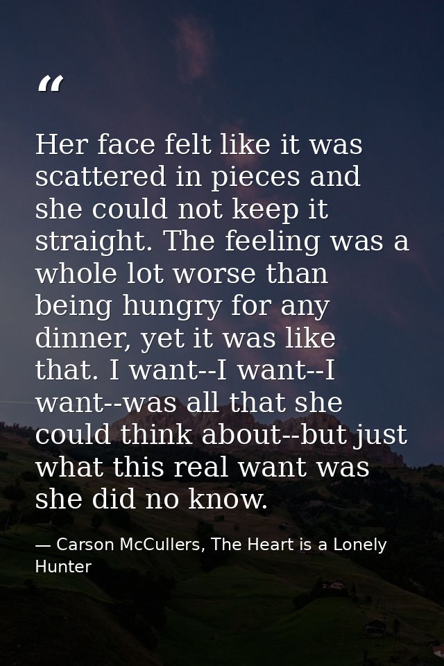 Her face felt like it was scattered in pieces and she could not keep it straight. The feeling was a whole lot worse than — Carson McCullers, The Heart is a Lonely Hunter
