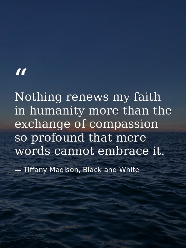 Nothing renews my faith in humanity more than the exchange of compassion so profound that mere words cannot embrace it. — Tiffany Madison, Black and White