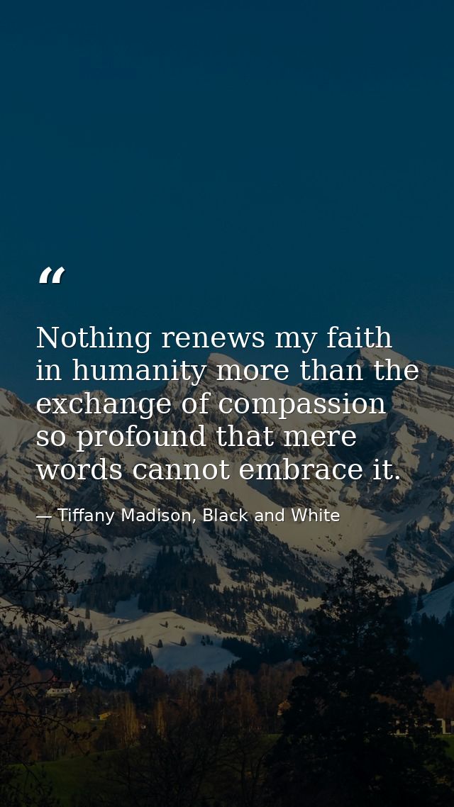 Nothing renews my faith in humanity more than the exchange of compassion so profound that mere words cannot embrace it. — Tiffany Madison, Black and White