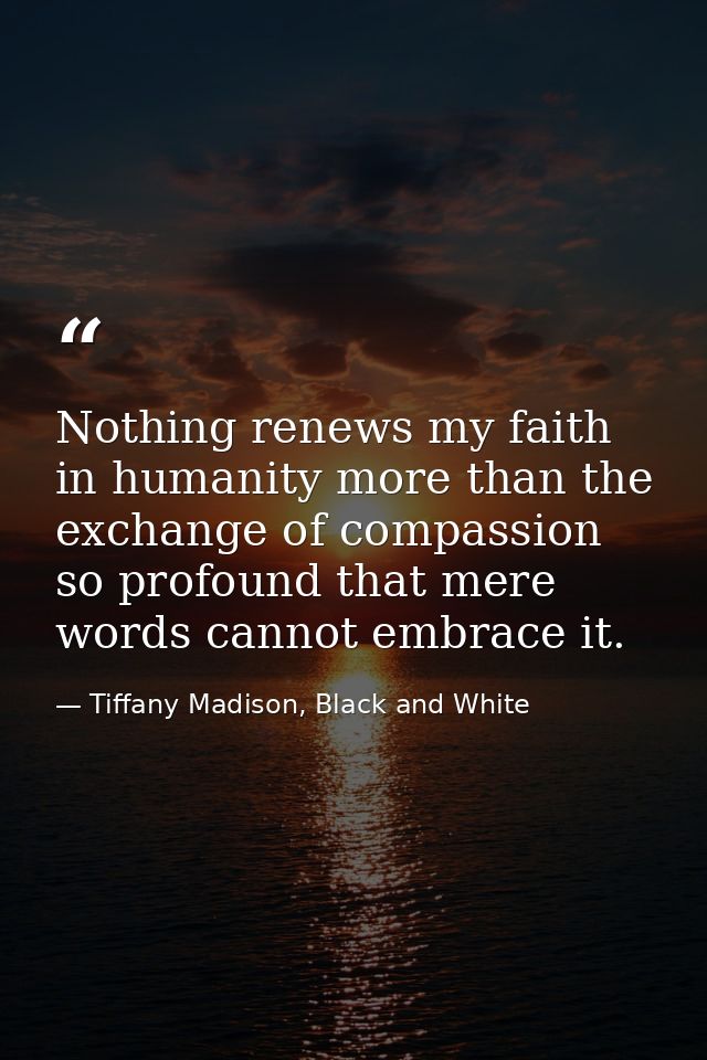 Nothing renews my faith in humanity more than the exchange of compassion so profound that mere words cannot embrace it. — Tiffany Madison, Black and White