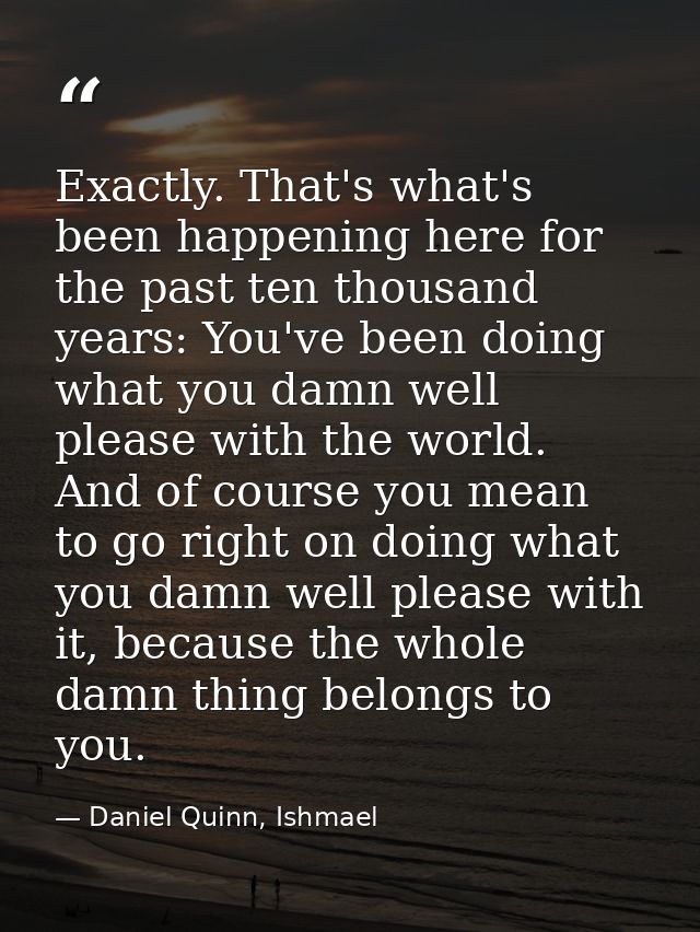 Exactly. That's what's been happening here for the past ten thousand years: You've been doing what you damn well please  — Daniel Quinn, Ishmael