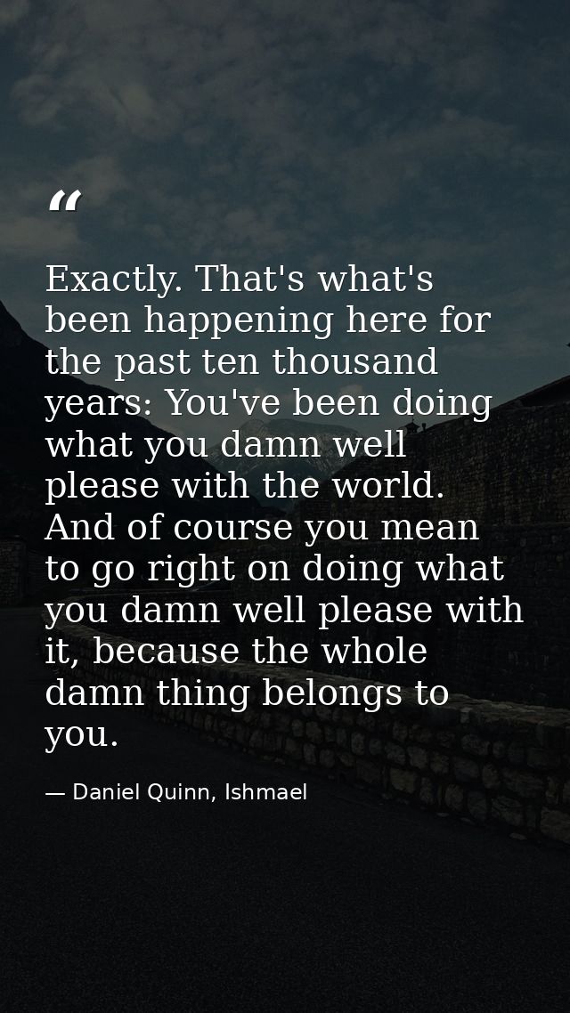 Exactly. That's what's been happening here for the past ten thousand years: You've been doing what you damn well please  — Daniel Quinn, Ishmael