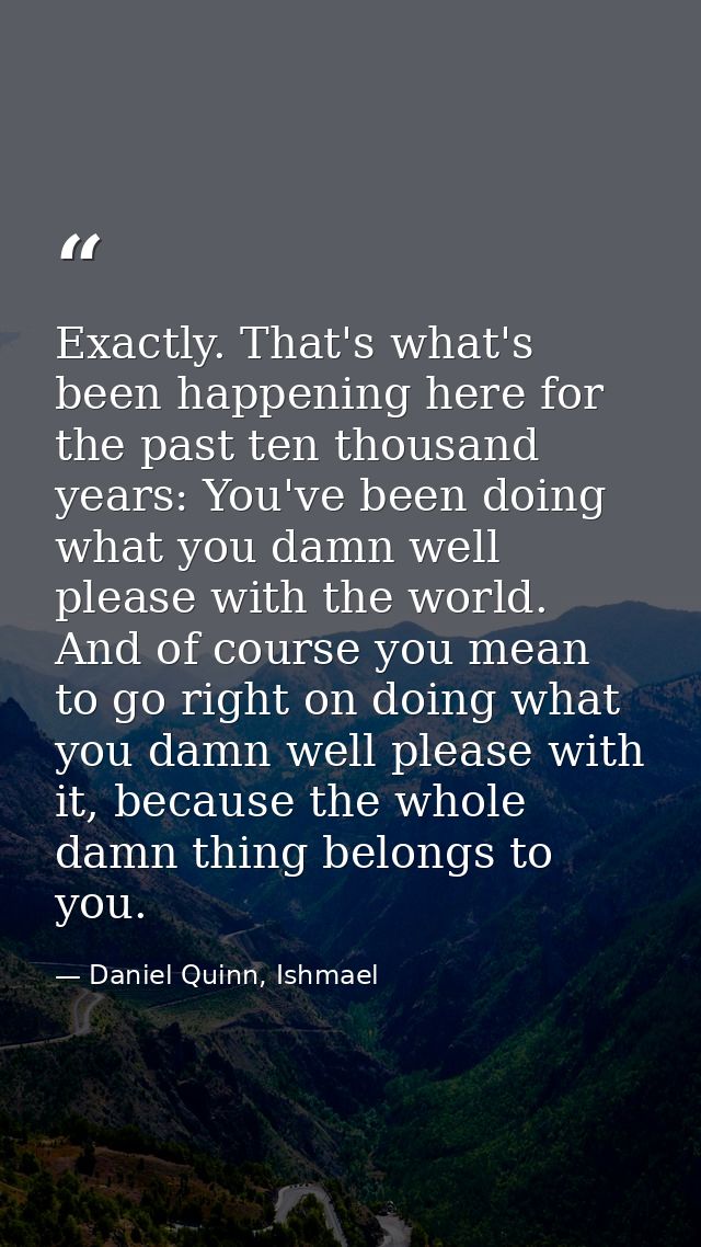 Exactly. That's what's been happening here for the past ten thousand years: You've been doing what you damn well please  — Daniel Quinn, Ishmael