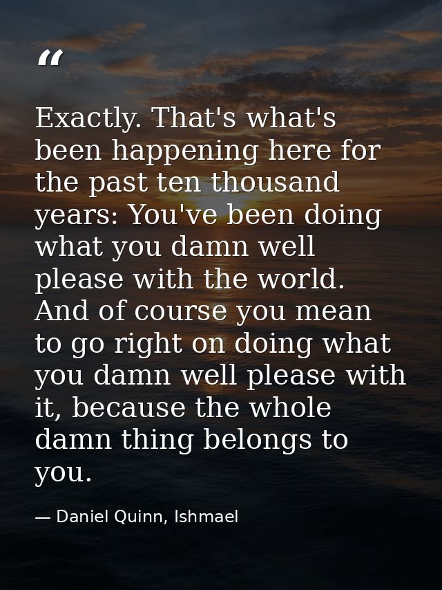 Exactly. That's what's been happening here for the past ten thousand years: You've been doing what you damn well please  — Daniel Quinn, Ishmael