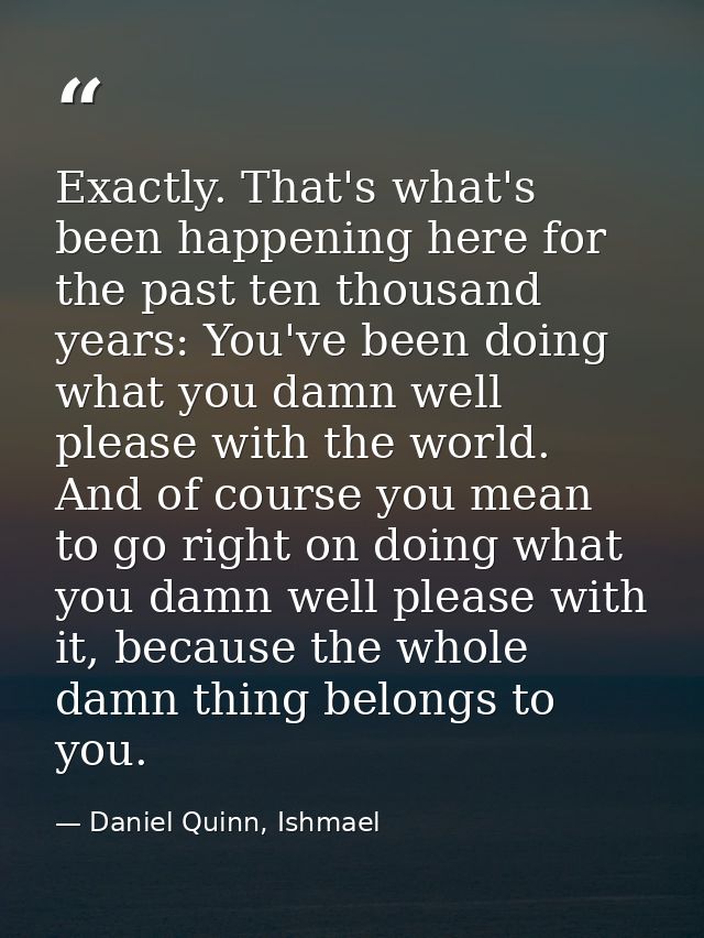 Exactly. That's what's been happening here for the past ten thousand years: You've been doing what you damn well please  — Daniel Quinn, Ishmael