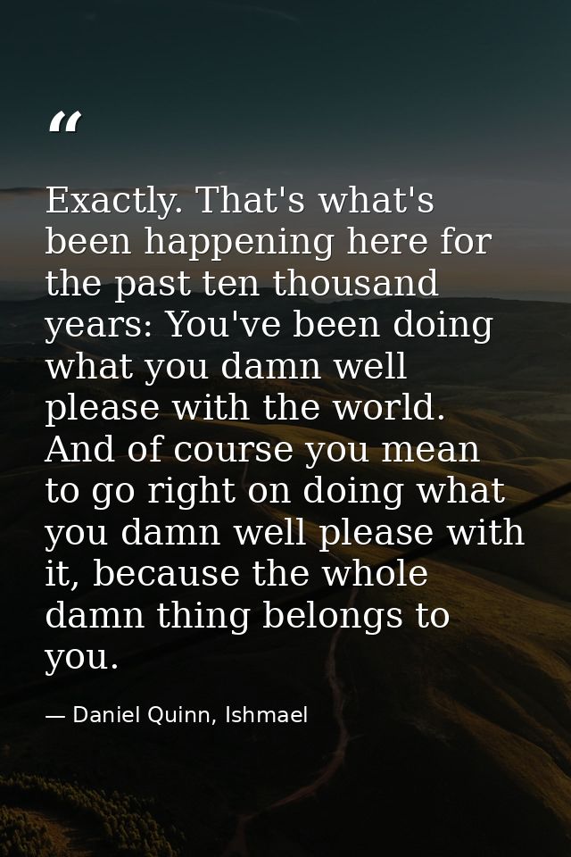 Exactly. That's what's been happening here for the past ten thousand years: You've been doing what you damn well please  — Daniel Quinn, Ishmael