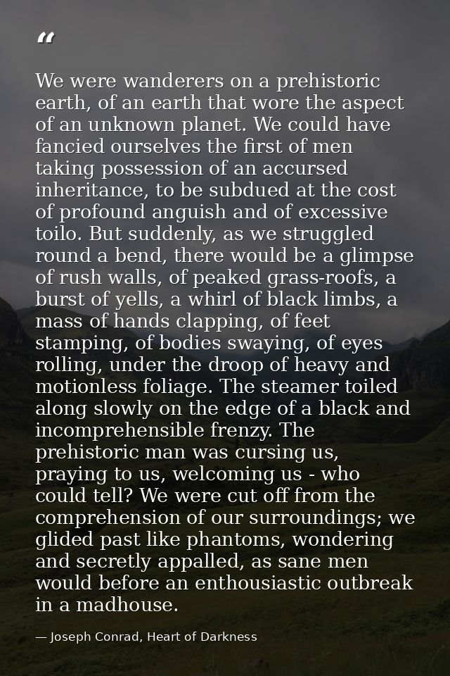 We were wanderers on a prehistoric earth, of an earth that wore the aspect of an unknown planet. We could have fancied o — Joseph Conrad, Heart of Darkness