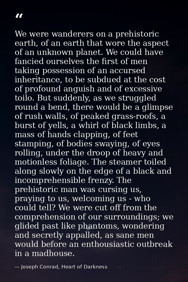 We were wanderers on a prehistoric earth, of an earth that wore the aspect of an unknown planet. We could have fancied o — Joseph Conrad, Heart of Darkness
