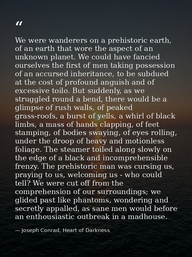 We were wanderers on a prehistoric earth, of an earth that wore the aspect of an unknown planet. We could have fancied o — Joseph Conrad, Heart of Darkness