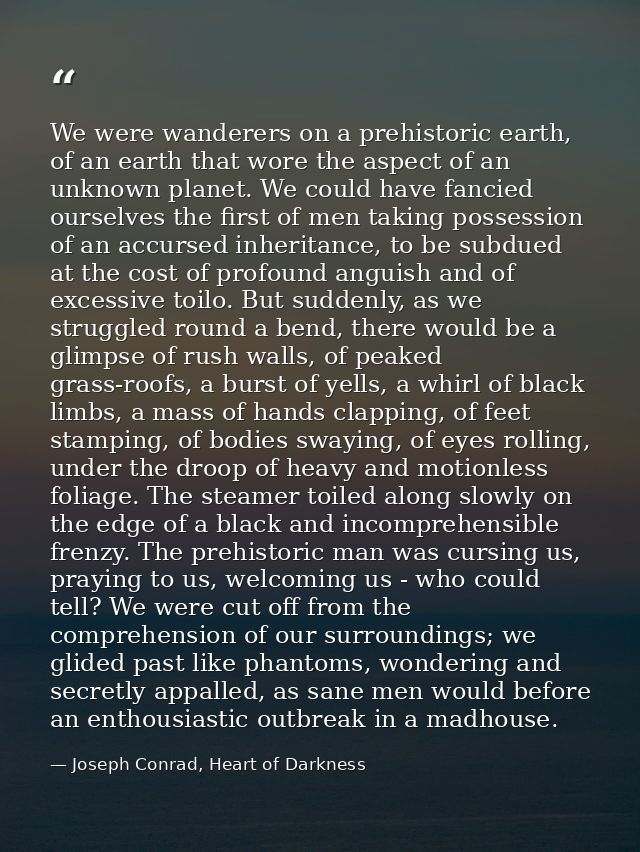 We were wanderers on a prehistoric earth, of an earth that wore the aspect of an unknown planet. We could have fancied o — Joseph Conrad, Heart of Darkness