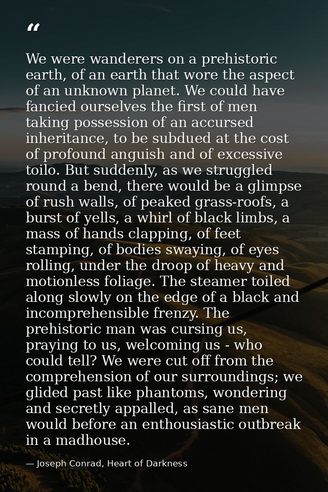 We were wanderers on a prehistoric earth, of an earth that wore the aspect of an unknown planet. We could have fancied o — Joseph Conrad, Heart of Darkness