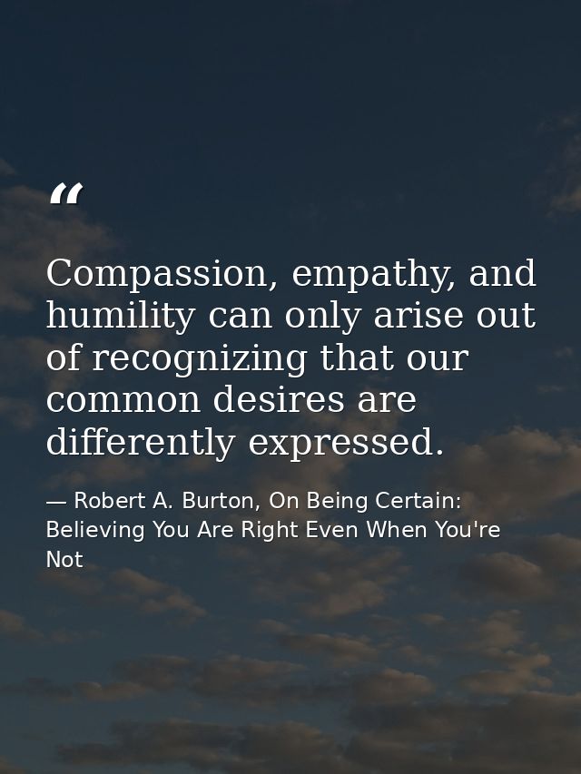 Compassion, empathy, and humility can only arise out of recognizing that our common desires are differently expressed. — Robert A. Burton, On Being Certain: Believing You Are Right Even When You're Not