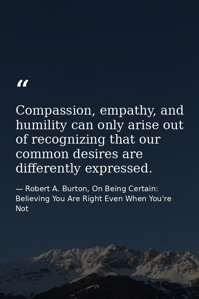 Compassion, empathy, and humility can only arise out of recognizing that our common desires are differently expressed. — Robert A. Burton, On Being Certain: Believing You Are Right Even When You're Not