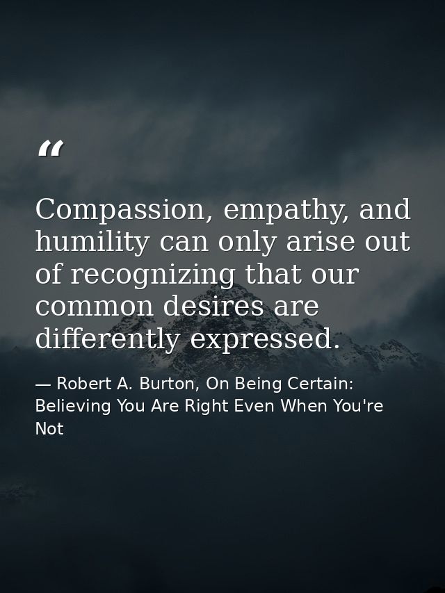 Compassion, empathy, and humility can only arise out of recognizing that our common desires are differently expressed. — Robert A. Burton, On Being Certain: Believing You Are Right Even When You're Not