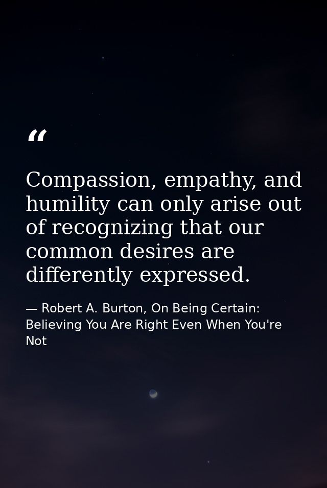 Compassion, empathy, and humility can only arise out of recognizing that our common desires are differently expressed. — Robert A. Burton, On Being Certain: Believing You Are Right Even When You're Not