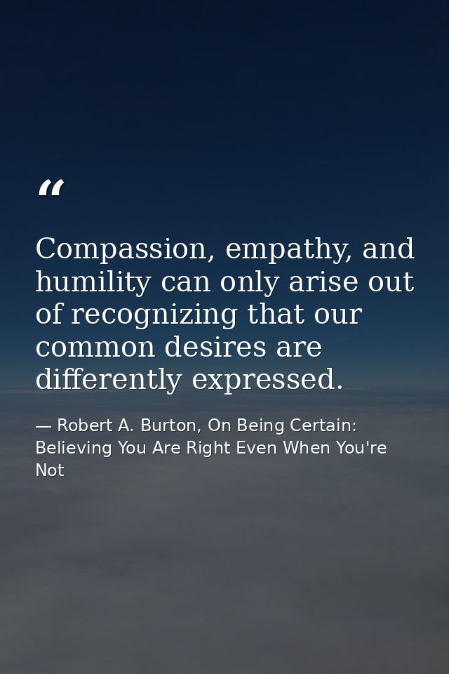 Compassion, empathy, and humility can only arise out of recognizing that our common desires are differently expressed. — Robert A. Burton, On Being Certain: Believing You Are Right Even When You're Not