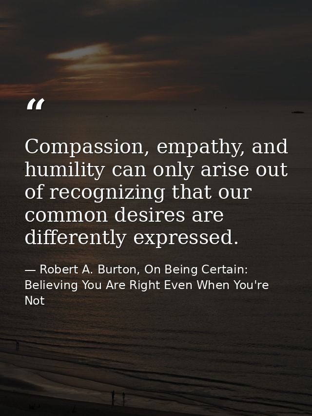 Compassion, empathy, and humility can only arise out of recognizing that our common desires are differently expressed. — Robert A. Burton, On Being Certain: Believing You Are Right Even When You're Not